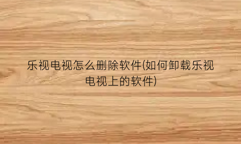 “乐视电视怎么删除软件(如何卸载乐视电视上的软件)