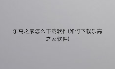 乐高之家怎么下载软件(如何下载乐高之家软件)