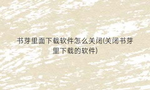 “书芽里面下载软件怎么关闭(关闭书芽里下载的软件)