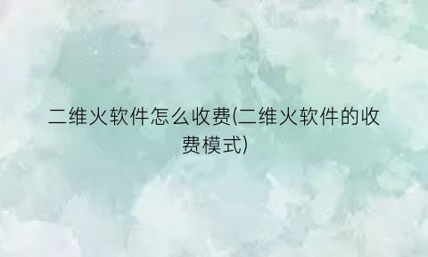 “二维火软件怎么收费(二维火软件的收费模式)