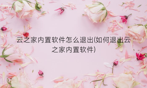 云之家内置软件怎么退出(如何退出云之家内置软件)