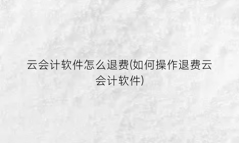 “云会计软件怎么退费(如何操作退费云会计软件)