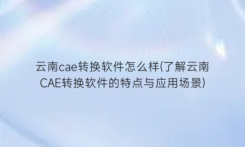 云南cae转换软件怎么样(了解云南CAE转换软件的特点与应用场景)