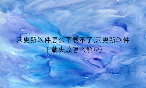 云更新软件怎么下载不了(云更新软件下载失败怎么解决)