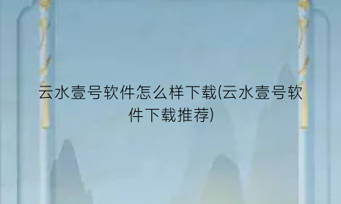 “云水壹号软件怎么样下载(云水壹号软件下载推荐)