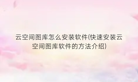“云空间图库怎么安装软件(快速安装云空间图库软件的方法介绍)