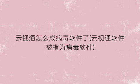 “云视通怎么成病毒软件了(云视通软件被指为病毒软件)