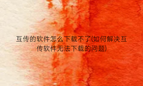 “互传的软件怎么下载不了(如何解决互传软件无法下载的问题)