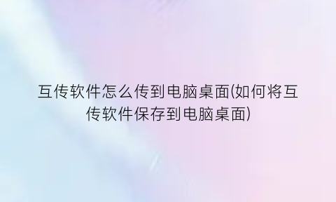 互传软件怎么传到电脑桌面(如何将互传软件保存到电脑桌面)