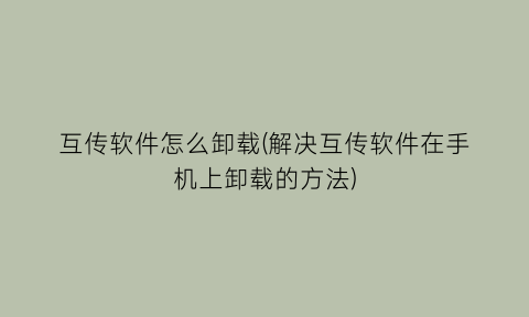 “互传软件怎么卸载(解决互传软件在手机上卸载的方法)