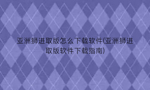 亚洲狮进取版怎么下载软件(亚洲狮进取版软件下载指南)