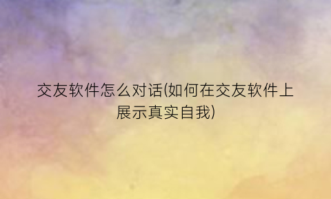 “交友软件怎么对话(如何在交友软件上展示真实自我)