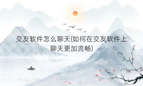 交友软件怎么聊天(如何在交友软件上聊天更加流畅)