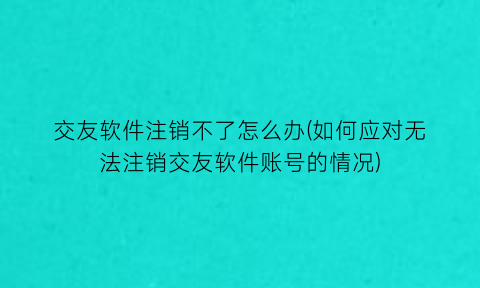 交友软件注销不了怎么办(如何应对无法注销交友软件账号的情况)