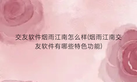 “交友软件烟雨江南怎么样(烟雨江南交友软件有哪些特色功能)