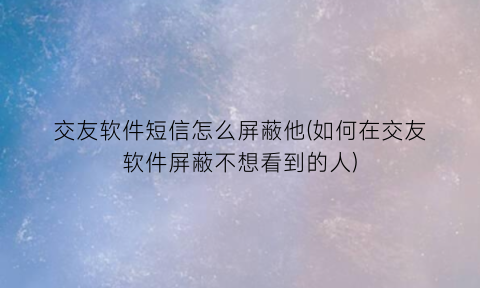 交友软件短信怎么屏蔽他(如何在交友软件屏蔽不想看到的人)