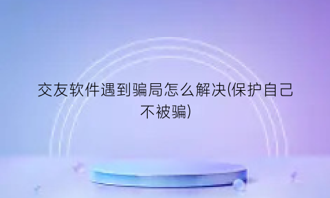 “交友软件遇到骗局怎么解决(保护自己不被骗)