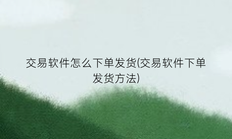 “交易软件怎么下单发货(交易软件下单发货方法)