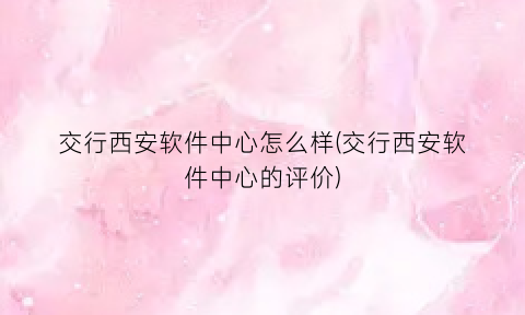 “交行西安软件中心怎么样(交行西安软件中心的评价)
