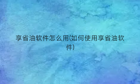 享省油软件怎么用(如何使用享省油软件)