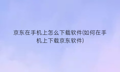 京东在手机上怎么下载软件(如何在手机上下载京东软件)