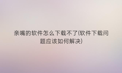 亲嘴的软件怎么下载不了(软件下载问题应该如何解决)