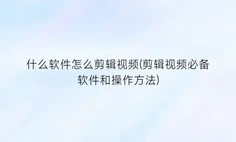 什么软件怎么剪辑视频(剪辑视频必备软件和操作方法)