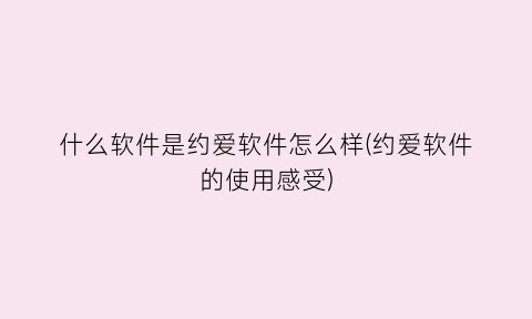 什么软件是约爱软件怎么样(约爱软件的使用感受)
