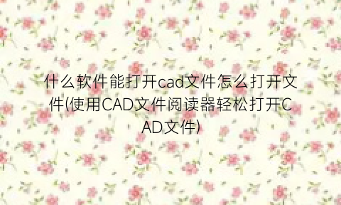 什么软件能打开cad文件怎么打开文件(使用CAD文件阅读器轻松打开CAD文件)