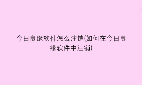 “今日良缘软件怎么注销(如何在今日良缘软件中注销)