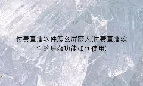 付费直播软件怎么屏蔽人(付费直播软件的屏蔽功能如何使用)