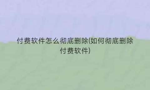 付费软件怎么彻底删除(如何彻底删除付费软件)