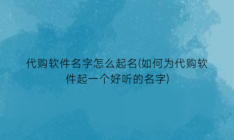 代购软件名字怎么起名(如何为代购软件起一个好听的名字)