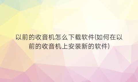 以前的收音机怎么下载软件(如何在以前的收音机上安装新的软件)