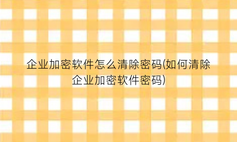 企业加密软件怎么清除密码(如何清除企业加密软件密码)