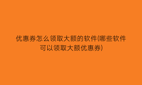 优惠券怎么领取大额的软件(哪些软件可以领取大额优惠券)