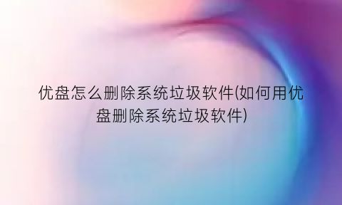 “优盘怎么删除系统垃圾软件(如何用优盘删除系统垃圾软件)