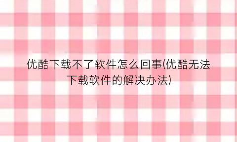优酷下载不了软件怎么回事(优酷无法下载软件的解决办法)