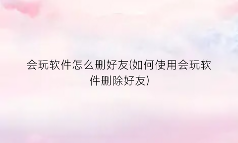 会玩软件怎么删好友(如何使用会玩软件删除好友)