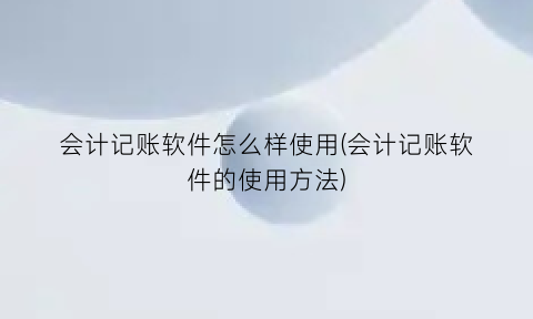 会计记账软件怎么样使用(会计记账软件的使用方法)