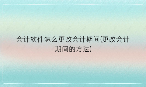 会计软件怎么更改会计期间(更改会计期间的方法)