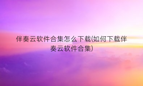 伴奏云软件合集怎么下载(如何下载伴奏云软件合集)