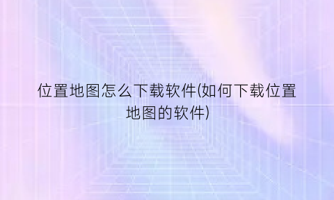 “位置地图怎么下载软件(如何下载位置地图的软件)