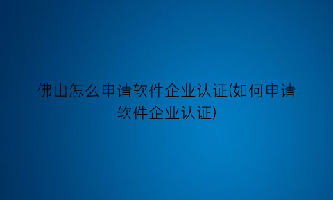“佛山怎么申请软件企业认证(如何申请软件企业认证)