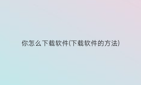 你怎么下载软件(下载软件的方法)