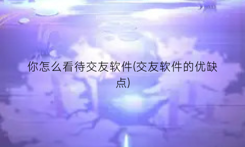 “你怎么看待交友软件(交友软件的优缺点)