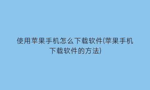 使用苹果手机怎么下载软件(苹果手机下载软件的方法)