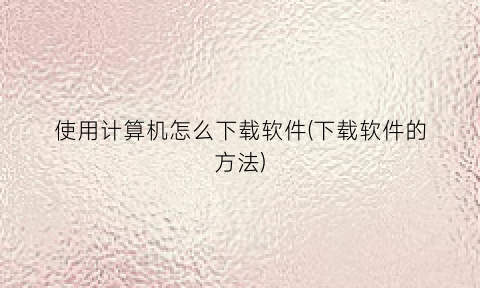 “使用计算机怎么下载软件(下载软件的方法)