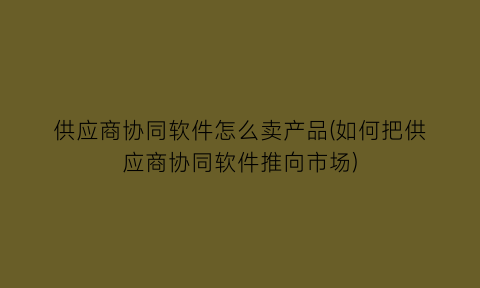 “供应商协同软件怎么卖产品(如何把供应商协同软件推向市场)