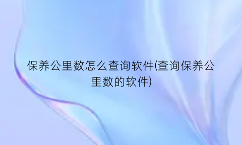 “保养公里数怎么查询软件(查询保养公里数的软件)